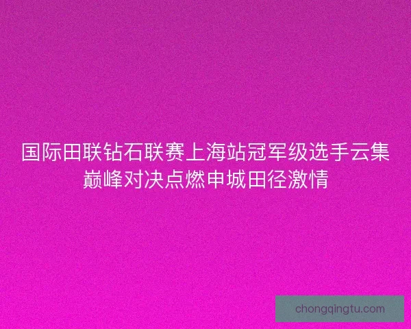 国际田联钻石联赛上海站冠军级选手云集巅峰对决点燃申城田径激情
