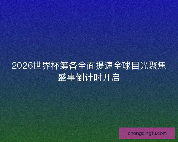 2026世界杯筹备全面提速全球目光聚焦盛事倒计时开启