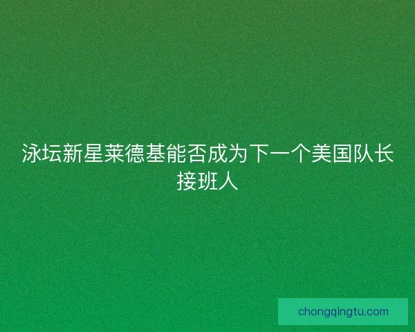 泳坛新星莱德基能否成为下一个美国队长接班人