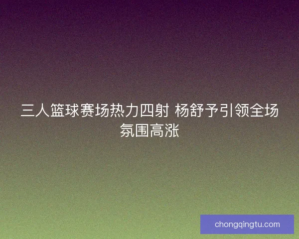 三人篮球赛场热力四射 杨舒予引领全场氛围高涨