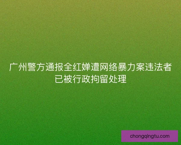 广州警方通报全红婵遭网络暴力案违法者已被行政拘留处理