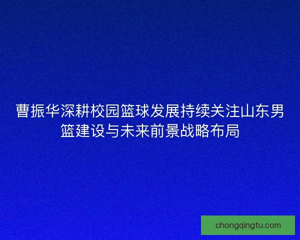 曹振华深耕校园篮球发展持续关注山东男篮建设与未来前景战略布局