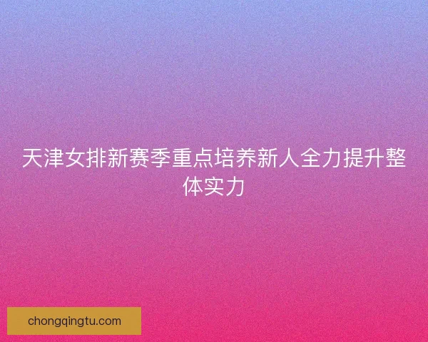 天津女排新赛季重点培养新人全力提升整体实力 天津女排新赛季重点培养新人全力提升整体实力