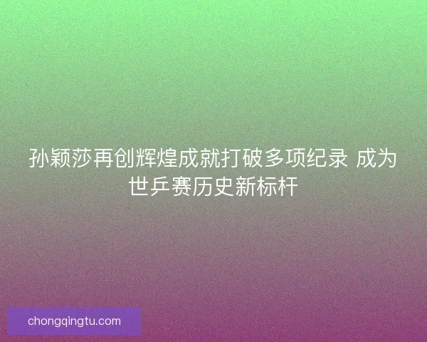 孙颖莎再创辉煌成就打破多项纪录 成为世乒赛历史新标杆