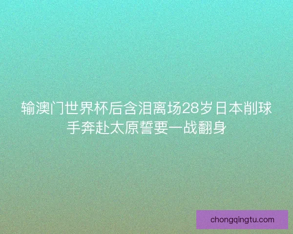 输澳门世界杯后含泪离场28岁日本削球手奔赴太原誓要一战翻身