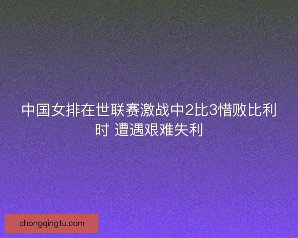 中国女排在世联赛激战中2比3惜败比利时 遭遇艰难失利 中国女排在世联赛激战中2比3惜败比利时 遭遇艰难失利