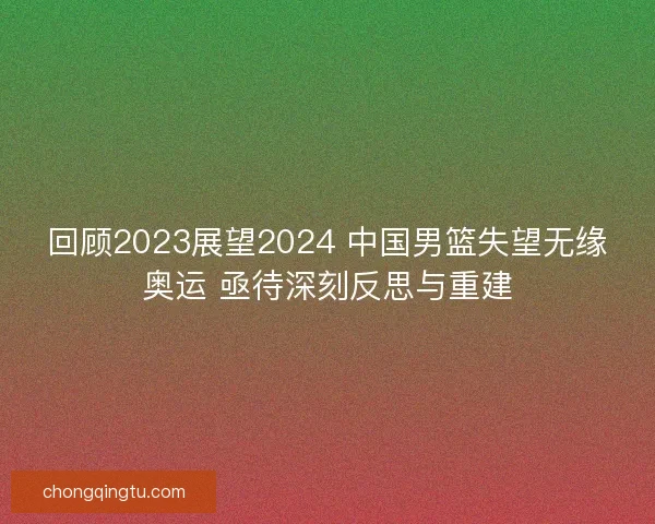 回顾2023展望2024 中国男篮失望无缘奥运 亟待深刻反思与重建