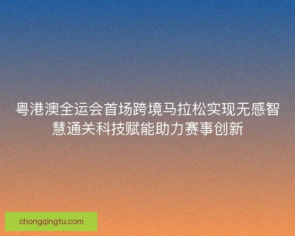 粤港澳全运会首场跨境马拉松实现无感智慧通关科技赋能助力赛事创新