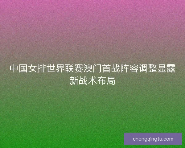 中国女排世界联赛澳门首战阵容调整显露新战术布局